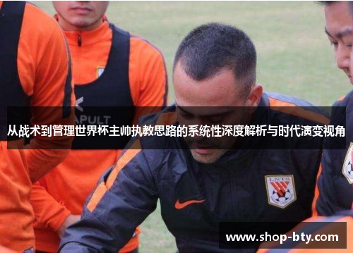 从战术到管理世界杯主帅执教思路的系统性深度解析与时代演变视角 从战术到管理世界杯主帅执教思路的系统性深度解析与时代演变视角