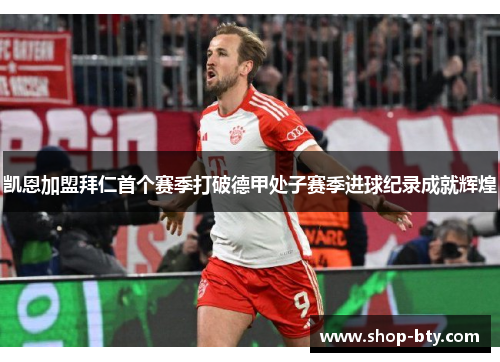 凯恩加盟拜仁首个赛季打破德甲处子赛季进球纪录成就辉煌 凯恩加盟拜仁首个赛季打破德甲处子赛季进球纪录成就辉煌