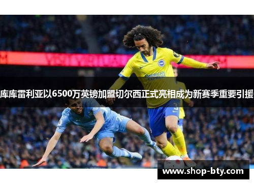 库库雷利亚以6500万英镑加盟切尔西正式亮相成为新赛季重要引援