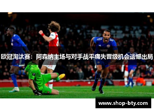 欧冠淘汰赛:阿森纳主场与对手战平痛失晋级机会遗憾出局 欧冠淘汰赛:阿森纳主场与对手战平痛失晋级机会遗憾出局