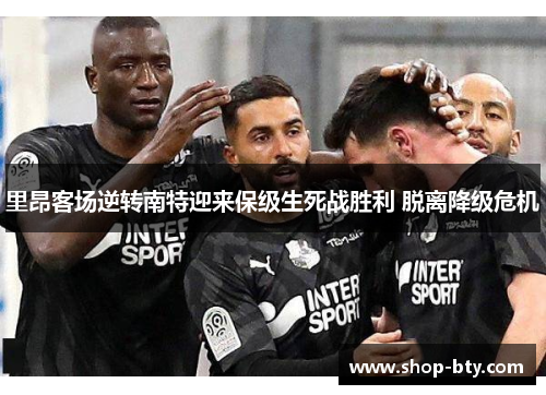 里昂客场逆转南特迎来保级生死战胜利 脱离降级危机 里昂客场逆转南特迎来保级生死战胜利 脱离降级危机